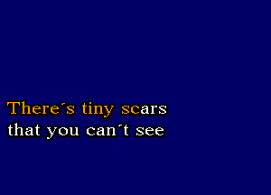 There's tiny scars
that you can't see