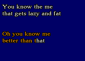 You know the me
that gets lazy and fat

Oh you know me
better than that