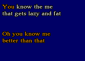 You know the me
that gets lazy and fat

Oh you know me
better than that