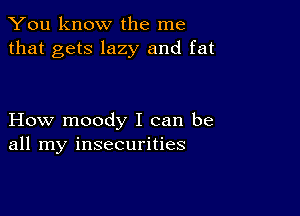 You know the me
that gets lazy and fat

How moody I can be
all my insecurities