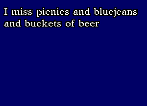 I miss picnics and bluejeans
and buckets of beer