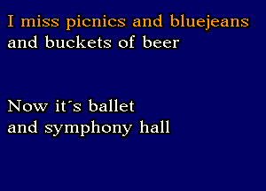 I miss picnics and bluejeans
and buckets of beer

Now it's ballet
and symphony hall