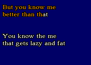 But you know me
better than that

You know the me
that gets lazy and fat