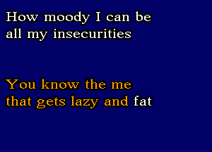 How moody I can be
all my insecurities

You know the me
that gets lazy and fat