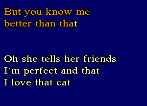 But you know me
better than that

Oh she tells her friends
I'm perfect and that
I love that cat