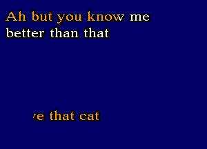 Ah but you know me
better than that

re that cat