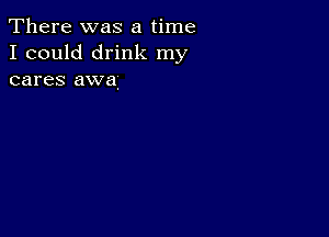 There was a time
I could drink my
cares awa.