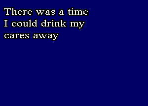 There was a time
I could drink my
cares away