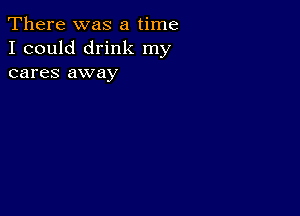 There was a time
I could drink my
cares away