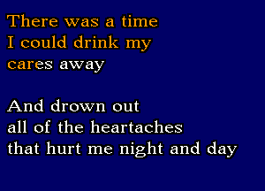 There was a time
I could drink my
cares away

And drown out
all of the heartaches
that hurt me night and day