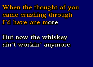 When the thought of you
came crashing through
I'd have one more

But now the whiskey
ain't workin' anymore