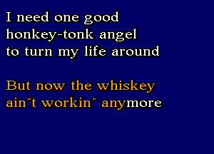 I need one good
honkey-tonk angel
to turn my life around

But now the whiskey
ain't workin' anymore