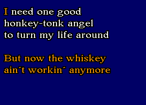 I need one good
honkey-tonk angel
to turn my life around

But now the whiskey
ain't workin' anymore