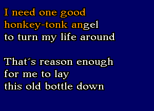 I need one good
honkey-tonk angel
to turn my life around

That's reason enough
for me to lay
this old bottle down