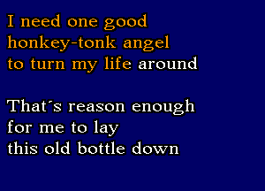 I need one good
honkey-tonk angel
to turn my life around

That's reason enough
for me to lay
this old bottle down