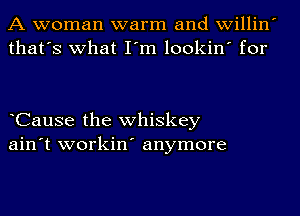 A woman warm and willin
that's what I'm lookin' for

CauSe the whiskey
ain't workin' anymore