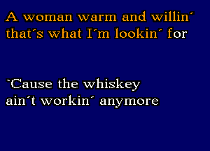 A woman warm and willin
that's what I'm lookin' for

CauSe the whiskey
ain't workin' anymore