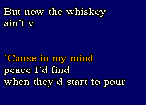 But now the whiskey
ain't v

Cause in my mind
peace I'd find
When they'd start to pour