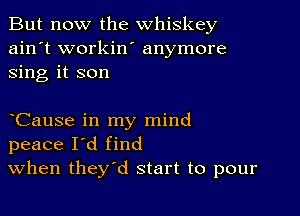 But now the whiskey
ain't workin' anymore
sing it son

Cause in my mind
peace I'd find
When they'd start to pour