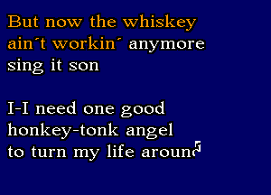 But now the whiskey
ain't workin' anymore
sing it son

I-I need one good
honkey-tonk angel
to turn my life arouncl5