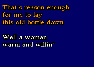 That's reason enough
for me to lay
this old bottle down

XVell a woman
warm and willin'