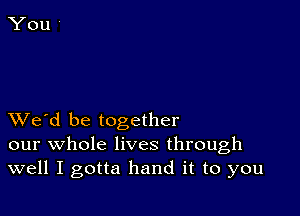 XVe'd be together
our whole lives through
well I gotta hand it to you