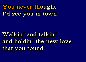 You never thought
I'd see you in town

XValkin' and talkin'
and holdin' the new love
that you found