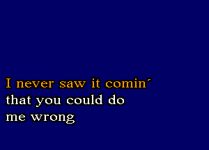 I never saw it comin'
that you could do
me wrong