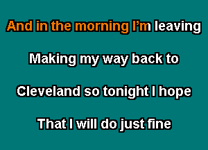 And in the morning Pm leaving
Making my way back to
Cleveland so tonight I hope

That I will do just fine