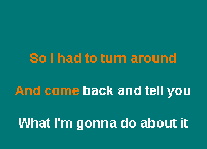 So I had to turn around

And come back and tell you

What I'm gonna do about it