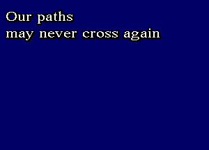 Our paths
may never cross again