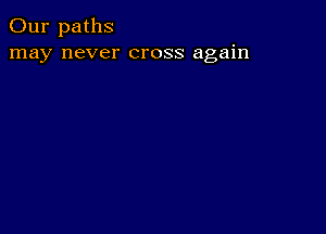 Our paths
may never cross again