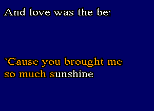 And love was the be'

Cause you brought me
so much sunshine