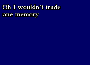 Oh I wouldn't trade
one memory