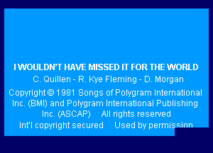 IWOULDNW HAVE MISSED IT FOR THE WORLD
0. Quillen - R. Kye Fleming - D. Morgan
Copyright01981 Songs ofPolygram International

Inc. (BMI) and Polygram International Publishing
Inc. (ASCAP) All rights reserved

Int'l copyright secured Used by permissinn