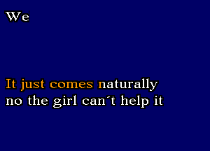 It just comes naturally
no the girl can't help it