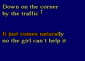 Down on the corner
by the traffic '

It just comes naturally
no the girl can't help it