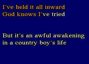 I've held it all inward
God knows I've tried

But it's an awful awakening
in a country boy's life