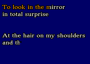 To look in the mirror
in total surprise

At the hair on my shoulders
and th