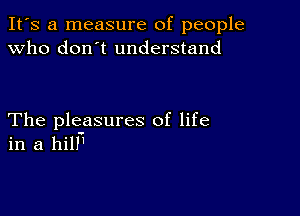 It's a measure of people
Who don't understand

The pleasures of life
in a hill'