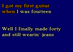 I got my first guitar
when I was fourteen

XVell I finally made forty
and still wearin' jeans