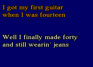 I got my first guitar
when I was fourteen

XVell I finally made forty
and still wearin' jeans