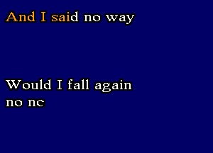 And I said no way

XVould I fall again
no nc