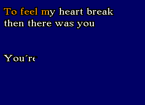 To feel my heart break
then there was you