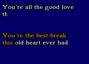 You're all the good love
th

You're the best break
this old heart ever had