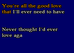 You're all the good love
that I'll ever need to have

Never thought I'd ever
love aga