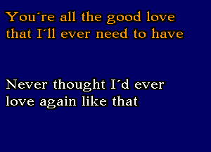 You're all the good love
that I'll ever need to have

Never thought I'd ever
love again like that