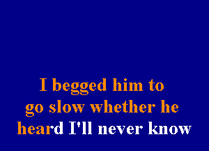 I begged him to
go slow whether he
heard I'll never know