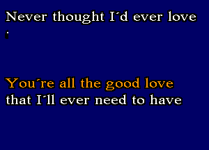 Never thought I'd ever love

You're all the good love
that I'll ever need to have