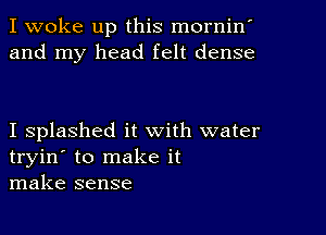 I woke up this mornin'
and my head felt dense

I splashed it with water
tryin' to make it
make sense